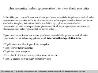 pharmaceutical sales representative interview thank you letter 
In this file, you can ref interview thank you letter materials for pharmaceutical sales 
representative position such as pharmaceutical sales representative interview thank 
you letter samples, interview thank you letter tips, pharmaceutical sales 
representative interview questions, pharmaceutical sales representative resumes, 
pharmaceutical sales representative cover letter … 
If you need more interview thank you letter materials for pharmaceutical sales 
representative as following, please visit: interviewthankyouletter.info 
• Top 8 interview thank you letter samples 
• Top 7 cover letter samples 
• Top 8 resumes samples 
• Free ebook: 75 interview questions and answers 
• Top 12 secrets to win every job interviews 
Top materials: top 7 interview thank you lettersamples, top 8 resumes samples, free ebook: 75 interview questions and answer 
Interview questions and answers – free download/ pdf and ppt file 
 