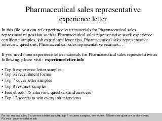Interview questions and answers – free download/ pdf and ppt file
Pharmaceutical sales representative
experience letter
In this file, you can ref experience letter materials for Pharmaceutical sales
representative position such as Pharmaceutical sales representative work experience
certificate samples, job experience letter tips, Pharmaceutical sales representative
interview questions, Pharmaceutical sales representative resumes…
If you need more experience letter materials for Pharmaceutical sales representative as
following, please visit: experienceletter.info
• Top 6 experience letter samples
• Top 32 recruitment forms
• Top 7 cover letter samples
• Top 8 resumes samples
• Free ebook: 75 interview questions and answers
• Top 12 secrets to win every job interviews
For top materials: top 6 experience letter samples, top 8 resumes samples, free ebook: 75 interview questions and answers
Pls visit: experienceletter.info
 