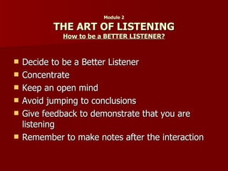 Module 2 THE ART OF LISTENING How to be a BETTER LISTENER? Decide to be a Better Listener Concentrate Keep an open mind Avoid jumping to conclusions Give feedback to demonstrate that you are listening Remember to make notes after the interaction 