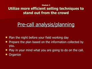 Module 3 Utilize more efficient selling techniques to stand out from the crowd Pre-call analysis/planning Plan the night before your field working day Prepare the plan based on the information collected by you. Play in your mind what you are going to do on the call. Organize 