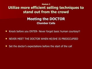 Module 3 Utilize more efficient selling techniques to stand out from the crowd Meeting the DOCTOR Chamber Calls Knock before you ENTER- Never forget basic human courtesy!! NEVER MEET THE DOCTOR WHEN HE/SHE IS PREOCCUPIED Set the doctor’s expectations before the start of the call 