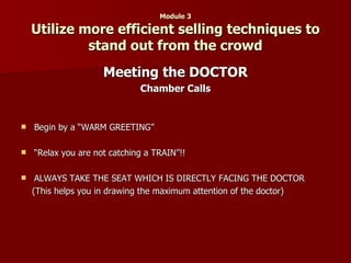 Module 3 Utilize more efficient selling techniques to stand out from the crowd Meeting the DOCTOR Chamber Calls Begin by a “WARM GREETING” “ Relax you are not catching a TRAIN”!! ALWAYS TAKE THE SEAT WHICH IS DIRECTLY FACING THE DOCTOR (This helps you in drawing the maximum attention of the doctor) 