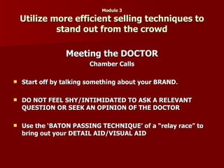 Module 3 Utilize more efficient selling techniques to stand out from the crowd Meeting the DOCTOR Chamber Calls Start off by talking something about your BRAND. DO NOT FEEL SHY/INTIMIDATED TO ASK A RELEVANT QUESTION OR SEEK AN OPINION OF THE DOCTOR Use the ‘BATON PASSING TECHNIQUE’ of a “relay race” to bring out your DETAIL AID/VISUAL AID 