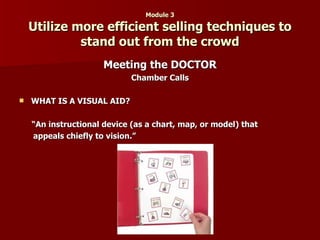 Module 3 Utilize more efficient selling techniques to stand out from the crowd Meeting the DOCTOR Chamber Calls WHAT IS A VISUAL AID? “ An instructional device (as a chart, map, or model) that  appeals chiefly to vision.” 