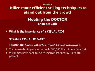 Module 3 Utilize more efficient selling techniques to stand out from the crowd Meeting the DOCTOR Chamber Calls What is the importance of a VISUAL AID? “ Create a VISUAL IMPACT” Quotation:  Einstein said,  If I can't "see" it, I don't understand it.   The human brain processes visuals 400,000 times faster than text.  Visual aids have been found to improve learning by up to 400 percent.  
