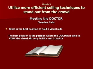 Module 3 Utilize more efficient selling techniques to stand out from the crowd Meeting the DOCTOR Chamber Calls What is the best position to hold a Visual aid? The best position is the position where the DOCTOR is able to VIEW the Visual Aid very EASILY and CLEARLY 