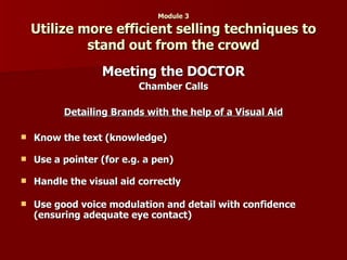 Module 3 Utilize more efficient selling techniques to stand out from the crowd Meeting the DOCTOR Chamber Calls Detailing Brands with the help of a Visual Aid Know the text (knowledge)   Use a pointer (for e.g. a pen) Handle the visual aid correctly  Use good voice modulation and detail with confidence (ensuring adequate eye contact)   