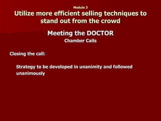 Module 3 Utilize more efficient selling techniques to stand out from the crowd Meeting the DOCTOR Chamber Calls Closing the call: Strategy to be developed in unanimity and followed unanimously 