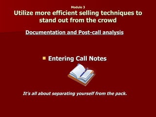 Module 3 Utilize more efficient selling techniques to stand out from the crowd Documentation and Post-call analysis   Entering Call Notes   It’s all about separating yourself from the pack.   