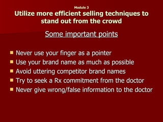 Module 3 Utilize more efficient selling techniques to stand out from the crowd Some important points Never use your finger as a pointer Use your brand name as much as possible Avoid uttering competitor brand names Try to seek a Rx commitment from the doctor Never give wrong/false information to the doctor 