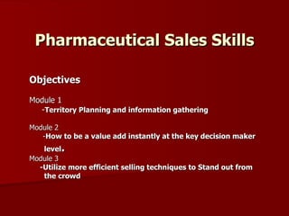Pharmaceutical Sales Skills Objectives Module 1 - Territory Planning and information gathering  Module 2 - How to be a value add instantly at the key decision maker level .   Module 3   -Utilize more efficient selling techniques to Stand out from the crowd  