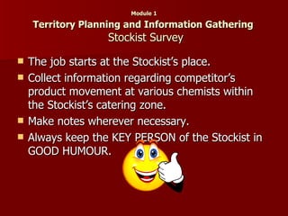 Module 1   Territory Planning and Information Gathering    Stockist Survey The job starts at the Stockist’s place. Collect information regarding competitor’s product movement at various chemists within the Stockist’s catering zone. Make notes wherever necessary. Always keep the KEY PERSON of the Stockist in GOOD HUMOUR. 
