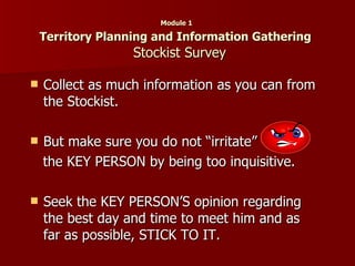 Module 1  Territory Planning and Information Gathering    Stockist Survey Collect as much information as you can from the Stockist. But make sure you do not “irritate”   the KEY PERSON by being too inquisitive. Seek the KEY PERSON’S opinion regarding the best day and time to meet him and as far as possible, STICK TO IT. 