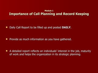 Module 1 Importance of Call Planning and Record Keeping Daily Call Report to be filled up and posted  DAILY . Provide as much information as you have gathered. A detailed report reflects an individuals’ interest in the job, maturity of work and helps the organization in its strategic planning. 