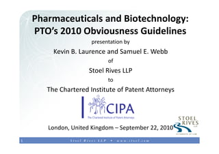 Pharmaceuticals and Biotechnology:1
    PTO’s 2010 Obviousness Guidelines
                      presentation by
         Kevin B. Laurence and Samuel E. Webb
                            of
                     Stoel Rives LLP
                            to
       The Chartered Institute of Patent Attorneys




       London, United Kingdom – September 22, 2010
1
 