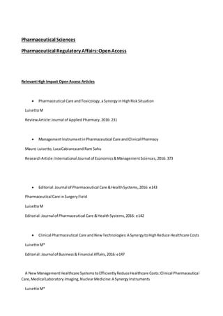 Pharmaceutical Sciences
Pharmaceutical Regulatory Affairs:OpenAccess
RelevantHigh Impact OpenAccess Articles
 Pharmaceutical Care andToxicology,aSynergyinHighRiskSituation
LuisettoM
ReviewArticle:Journal of AppliedPharmacy,2016: 231
 ManagementInstrumentinPharmaceutical Care andClinical Pharmacy
Mauro Luisetto,LucaCabiancaand Ram Sahu
ResearchArticle:International Journal of Economics&ManagementSciences,2016: 373
 Editorial:Journal of Pharmaceutical Care &HealthSystems,2016: e143
Pharmaceutical Care inSurgeryField
LuisettoM
Editorial:Journal of Pharmaceutical Care &HealthSystems,2016: e142
 Clinical Pharmaceutical Care andNew Technologies:A SynergytoHighReduce Healthcare Costs
LuisettoM*
Editorial:Journal of Business&Financial Affairs,2016: e147
A NewManagementHealthcare SystemstoEfficientlyReduceHealthcare Costs:Clinical Pharmaceutical
Care,Medical Laboratory Imaging,NuclearMedicine:A SynergyInstruments
LuisettoM*
 