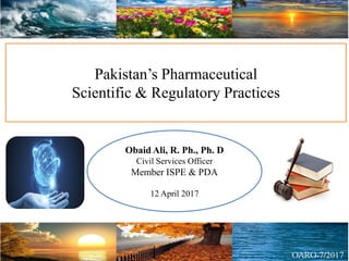 Pakistan’s Pharmaceutical
Scientific & Regulatory Practices
Obaid Ali, R. Ph., Ph. D
Civil Services Officer
Member ISPE & PDA
12 April 2017
 