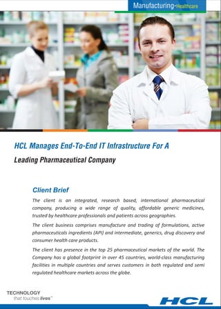 HCL Manages End-To-End IT Infrastructure For A
The client is an integrated, research based, international pharmaceutical
company, producing a wide range of quality, affordable generic medicines,
trusted by healthcare professionals and patients across geographies.
The client business comprises manufacture and trading of formulations, active
pharmaceuticals ingredients (API) and intermediate, generics, drug discovery and
consumer health care products.
The client has presence in the top 25 pharmaceutical markets of the world. The
Company has a global footprint in over 45 countries, world-class manufacturing
facilities in multiple countries and serves customers in both regulated and semi
regulated healthcare markets across the globe.
Client Brief
Leading Pharmaceutical Company
Manufacturing-Healthcare
 