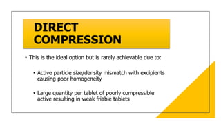 DIRECT
COMPRESSION
• This is the ideal option but is rarely achievable due to:
• Active particle size/density mismatch with excipients
causing poor homogeneity
• Large quantity per tablet of poorly compressible
active resulting in weak friable tablets
 