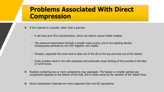 Problems Associated With Direct
Compression
 If the material is a powder rather than a granule:
› it will have poor flow characteristics, which can lead to uneven tablet weights.
› The pressure transmission through a powder mass is poor, due to low packing density.
Consequently particles do not ‘knit’ together very readily.
› Powders, especially fine ones tend to blow out of the die at the top and seep out at the bottom
› Dusty powders tend to mix with oil/grease and eventually cause sticking of the punches in the dies
or turret bores.
 Powders containing two or more components may segregate. The heavier or smaller particle size
components separate to the bottom of the bulk, this is made worse by the vibration of the Tablet Press.
 Direct compression materials are more expensive than non-DC equivalents
 
