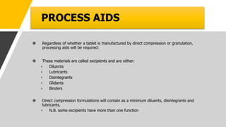 PROCESS AIDS
 Regardless of whether a tablet is manufactured by direct compression or granulation,
processing aids will be required:
 These materials are called excipients and are either:
› Diluents
› Lubricants
› Disintegrants
› Glidants
› Binders
 Direct compression formulations will contain as a minimum diluents, disintegrants and
lubricants.
› N.B. some excipients have more than one function
 