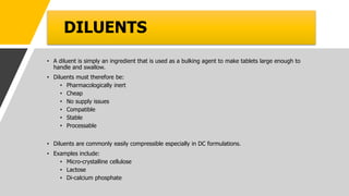 DILUENTS
• A diluent is simply an ingredient that is used as a bulking agent to make tablets large enough to
handle and swallow.
• Diluents must therefore be:
• Pharmacologically inert
• Cheap
• No supply issues
• Compatible
• Stable
• Processable
• Diluents are commonly easily compressible especially in DC formulations.
• Examples include:
• Micro-crystalline cellulose
• Lactose
• Di-calcium phosphate
 