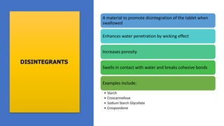 DISINTEGRANTS
A material to promote disintegration of the tablet when
swallowed
Enhances water penetration by wicking effect
Increases porosity
Swells in contact with water and breaks cohesive bonds
Examples include:
• Starch
• Croscarmellose
• Sodium Starch Glycollate
• Crospovidone
 