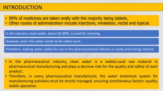 • 90% of medicines are taken orally with the majority being tablets.
• Other routes of administration include injections, inhalation, rectal and topical.
• In the pharmaceutical industry, clean water is a widely-used raw material in
pharmaceutical manufacturing and plays a decisive role for the quality and safety of each
product.
• Therefore, in every pharmaceutical manufacturer, the water treatment system for
manufacturing activities must be strictly managed, ensuring simultaneous factors: quality,
stable operation.
In the industry, most water, about 60-80%, is used for cleaning.
However, even this water needs to be rather pure.
Therefore, making water viable for use in the pharmaceutical industry is costly and energy intense.
INTRODUCTION
 