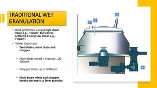TRADITIONAL WET
GRANULATION
• Most performed using a high shear
mixer e.g., ‘Fielder’ but can be
performed using low shear e.g.,
‘Hobart’.
• Fielder Granulator:
• Two blades, main blade and
chopper
• Main blade speed is typically 100-
500rpm
• Chopper blade up to 3000rpm
• Main blade mixes and chopper
breaks wet mass to form granules
 
