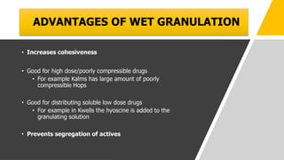 ADVANTAGES OF WET GRANULATION
• Increases cohesiveness
• Good for high dose/poorly compressible drugs
• For example Kalms has large amount of poorly
compressible Hops
• Good for distributing soluble low dose drugs
• For example in Kwells the hyoscine is added to the
granulating solution
• Prevents segregation of actives
 