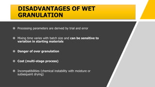 DISADVANTAGES OF WET
GRANULATION
 Processing parameters are derived by trial and error
 Mixing time varies with batch size and can be sensitive to
variation in starting materials
 Danger of over granulation
 Cost (multi-stage process)
 Incompatibilities (chemical instability with moisture or
subsequent drying)
 