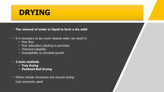 DRYING
• The removal of water or liquid to form a dry solid
• It is necessary as too much residual water can result in:
• Poor flow
• Poor lubrication (sticking to punches)
• Chemical instability
• Susceptibility to microbial growth
• 2 main methods
• Tray drying
• Fluidised Bed Drying
• Others include microwave and vacuum drying
(not commonly used)
 