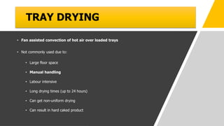 TRAY DRYING
• Fan assisted convection of hot air over loaded trays
• Not commonly used due to:
• Large floor space
• Manual handling
• Labour intensive
• Long drying times (up to 24 hours)
• Can get non-uniform drying
• Can result in hard caked product
 