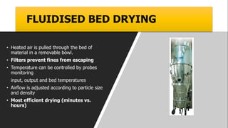 FLUIDISED BED DRYING
• Heated air is pulled through the bed of
material in a removable bowl.
• Filters prevent fines from escaping
• Temperature can be controlled by probes
monitoring
input, output and bed temperatures
• Airflow is adjusted according to particle size
and density
• Most efficient drying (minutes vs.
hours)
 