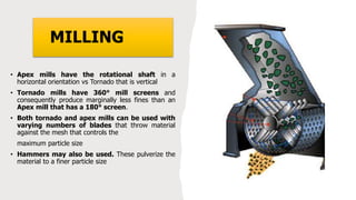 MILLING
• Apex mills have the rotational shaft in a
horizontal orientation vs Tornado that is vertical
• Tornado mills have 360° mill screens and
consequently produce marginally less fines than an
Apex mill that has a 180° screen.
• Both tornado and apex mills can be used with
varying numbers of blades that throw material
against the mesh that controls the
maximum particle size
• Hammers may also be used. These pulverize the
material to a finer particle size
 