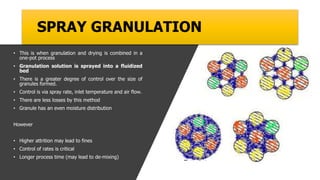 SPRAY GRANULATION
• This is when granulation and drying is combined in a
one-pot process
• Granulation solution is sprayed into a fluidized
bed
• There is a greater degree of control over the size of
granules formed.
• Control is via spray rate, inlet temperature and air flow.
• There are less losses by this method
• Granule has an even moisture distribution
However
• Higher attrition may lead to fines
• Control of rates is critical
• Longer process time (may lead to de-mixing)
 