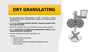 DRY GRANULATING
• Dry granulating, also called slugging, or roller compaction, involves
the pressing of mixed powders into an object to be reground into a
precise powder.
• This action increases particle density, improves powder flow
and captures fines.
• Useful for materials which are sensitive to heat and/or moisture.
• Can be performed on tablet press followed by milling or by
using specialized equipment
• However pressure during dry granulation can
result in:
• granules with low porosity
• Weaker tablets
• May produce tablets with longer disintegration time
• Dusty process
 