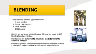 BLENDING
• There are many different types of blenders
• Y cone blenders
• Double cone blenders
• Drum blenders
• IBC blenders
• Majority are low shear tumble blenders. GR Lane has opted for IBC
blending to reduce handling
• Blend studies are performed to determine the determine the
optimum endpoint
• Given enough time, components will pass from an unblended state to
a relatively homogenous blend and back to an unblended state.
 