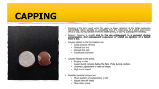 CAPPING
• Capping is the term used, when the upper or lower segment of the tablet separates
horizontally, either partially or completely from the main body of a tablet and comes
off as a cap, during ejection from the tablet press, or during subsequent handling.
• Reason: Capping is usually due to the air–entrapment in a compact during
compression, and subsequent expansion of tablet on ejection of a tablet
from a die.
• Causes related to the formulation are
• Large amount of fines
• Granule too dry
• Granule too wet
• Insufficient lubricant
• Causes related to the press:
• Ringing in dies
• Lower punch remains below the face of die during ejection.
• Incorrect adjustment of take-off blade.
• High turret speed
• Possible remedial actions are:
• Move position of compression in die
• Adjust take-off blade
• Slow down press
 
