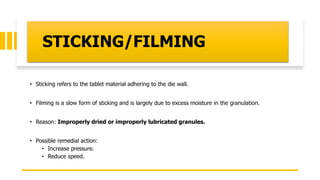 STICKING/FILMING
• Sticking refers to the tablet material adhering to the die wall.
• Filming is a slow form of sticking and is largely due to excess moisture in the granulation.
• Reason: Improperly dried or improperly lubricated granules.
• Possible remedial action:
• Increase pressure.
• Reduce speed.
 