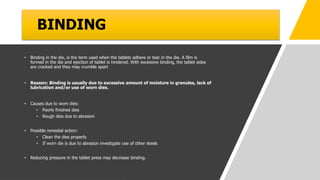 BINDING
• Binding in the die, is the term used when the tablets adhere or tear in the die. A film is
formed in the die and ejection of tablet is hindered. With excessive binding, the tablet sides
are cracked and they may crumble apart
• Reason: Binding is usually due to excessive amount of moisture in granules, lack of
lubrication and/or use of worn dies.
• Causes due to worn dies:
• Poorly finished dies
• Rough dies due to abrasion
• Possible remedial action:
• Clean the dies properly
• If worn die is due to abrasion investigate use of other steels
• Reducing pressure in the tablet press may decrease binding.
 