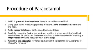 Procedure of Paracetamol
1. Add 2.1 grams of 4-aminophenol into the round-bottomed flask.
2. Using your 25 mL measuring cylinder, measure 18 mL of water and add this to
the flask.
3. Add a magnetic follower to the round-bottomed flask.
4. Carefully clamp the flask at the neck and position it in the metal Dry Syn block
which should be placed on the stirrer hotplate. Stir the reaction mixture using a
magnetic follower. Do not apply heat at this stage
5. Assemble the apparatus for reflux as shown in the diagram below. Tip: Do not
clamp the condenser
 