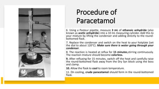 Procedure of
Paracetamol
6. Using a Pasteur pipette, measure 3 mL of ethanoic anhydride (also
known as acetic anhydride) into a 10 mL measuring cylinder. Add this to
your mixture by lifting the condenser and adding directly to the round-
bottomed flask.
7. Replace the condenser and switch on the heat to your hotplate (set
the dial to about 120°C). Make sure there is water going through your
condenser.
8. The reaction is heated at reflux for 15 minutes,stirring continuously.
The reaction mixture should become colorless.
9. After refluxing for 15 minutes, switch off the heat and carefully raise
the round-bottomed flask away from the Dry Syn block using the boss
and clamp.
10. Allow the flask to cool to room temperature.
11. On cooling, crude paracetamol should form in the round-bottomed
flask.
 