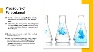 12. filter the precipitate (using a Buchner funnel),
washing with small amounts of cold, distilled
water.
13. After drying, the crude product should be placed
in a clean 100cm3 conical flask and recrystallized
by heating until it just dissolves in approximately
20ml of water.
 Cool the flask in ice until crystals of the purified
paracetamol appear.
 Filter the crystals under vacuum, dry in a warm
oven and then record the melting point and
compare with standard paracetamol tablets
(~170oC). Repeat recrystalisation process to
achieve a purer product
Procedure of
Paracetamol
 