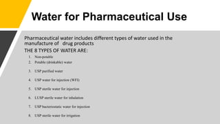 Pharmaceutical water includes different types of water used in the
manufacture of drug products
THE 8 TYPES OF WATER ARE:
1. Non-potable
2. Potable (drinkable) water
3. USP purified water
4. USP water for injection (WFI)
5. USP sterile water for injection
6. LUSP sterile water for inhalation
7. USP bacteriostatic water for injection
8. USP sterile water for irrigation
Water for Pharmaceutical Use
 