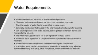 Water Requirements
• Water is very much a necessity in pharmaceutical processes.
• Of course, various types of water are important for various processes.
• Also, the quality of water has to be certified in many cases.
• Generally, most water that is used in the pharmaceutical industry is for cleaning.
• Still, cleaning water needs to be potable, as non-potable water can disrupt the
manufacturing process.
• The other main uses of water are as an ingredient and as a carrier.
• Water can be an ingredient in the pharmaceutical process for various chemical
reactions.
• Water is often used for hydrolysis to break down organic compounds.
• In addition, water can be the medium or solvent for a particular drug, whether
administered orally, as a syrup, or as an injection, where the water is a medium.
 