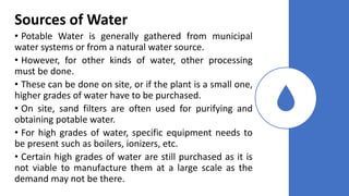 Sources of Water
• Potable Water is generally gathered from municipal
water systems or from a natural water source.
• However, for other kinds of water, other processing
must be done.
• These can be done on site, or if the plant is a small one,
higher grades of water have to be purchased.
• On site, sand filters are often used for purifying and
obtaining potable water.
• For high grades of water, specific equipment needs to
be present such as boilers, ionizers, etc.
• Certain high grades of water are still purchased as it is
not viable to manufacture them at a large scale as the
demand may not be there.
 