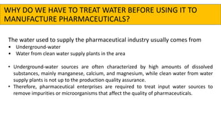 The water used to supply the pharmaceutical industry usually comes from
• Underground-water
• Water from clean water supply plants in the area
• Underground-water sources are often characterized by high amounts of dissolved
substances, mainly manganese, calcium, and magnesium, while clean water from water
supply plants is not up to the production quality assurance.
• Therefore, pharmaceutical enterprises are required to treat input water sources to
remove impurities or microorganisms that affect the quality of pharmaceuticals.
WHY DO WE HAVE TO TREAT WATER BEFORE USING IT TO
MANUFACTURE PHARMACEUTICALS?
 