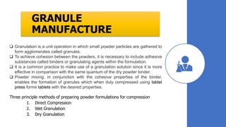 GRANULE
MANUFACTURE
Three principle methods of preparing powder formulations for compression
1. Direct Compression
2. Wet Granulation
3. Dry Granulation
 Granulation is a unit operation in which small powder particles are gathered to
form agglomerates called granules.
 To achieve cohesion between the powders, it is necessary to include adhesive
substances called binders or granulating agents within the formulation.
 It is a common practice to make use of a granulation solution since it is more
effective in comparison with the same quantum of the dry powder binder.
 Powder mixing, in conjunction with the cohesive properties of the binder,
enables the formation of granules which when duly compressed using tablet
press forms tablets with the desired properties.
 