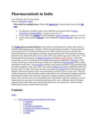 Pharmaceuticals in India<br />From Wikipedia, the free encyclopedia<br />Jump to: navigation, search <br />This article has multiple issues. Please help improve it or discuss these issues on the talk page.Its references would be clearer with a different or consistent style of citation, footnoting or external linking. Tagged since December 2010. It may need to be wikified to meet Wikipedia's quality standards. Tagged since July 2010. It may require general cleanup to meet Wikipedia's quality standards. Tagged since July 2010. <br />The Indian pharmaceutical industry is the world's second-largest by volume and is likely to lead the manufacturing sector of India.[1] India's bio-tech industry clocked a 17 percent growth with revenues of Rs.137 billion ($3 billion) in the 2009-10 financial year over the previous fiscal. Bio-pharma was the biggest contributor generating 60 percent of the industry's growth at Rs.8,829 crore, followed by bio-services at Rs.2,639 crore and bio-agri at Rs.1,936 crore.[2] The first pharmaceutical company are Bengal Chemicals and Pharmaceutical Works, which still exists today as one of 5 government-owned drug manufacturers, appeared in Calcutta in 1930. For the next 60 years, most of the drugs in India were imported by multinationals either in fully-formulated or bulk form. The government started to encourage the growth of drug manufacturing by Indian companies in the early 1960s, and with the Patents Act in 1970, enabled the industry to become what it is today. This patent act removed composition patents from food and drugs, and though it kept process patents, these were shortened to a period of five to seven years. The lack of patent protection made the Indian market undesirable to the multinational companies that had dominated the market, and while they streamed out, Indian companies started to take their places. They carved a niche in both the Indian and world markets with their expertise in reverse-engineering new processes for manufacturing drugs at low costs. Although some of the larger companies have taken baby steps towards drug innovation, the industry as a whole has been following this business model until the present.<br />Contents[hide]1 The Indian pharmaceutical industry (IPo) today 1.1 Statistics 1.2 Patents 1.3 Product development 1.4 Small and medium enterprises 1.5 Challenges 1.6 R&D 1.7 Labor force 2 Biotechnology 2.1 Relationship between pharmaceuticals and biotechnology 2.2 Biotechnology statistics 2.3 Comparison with the U.S. 2.4 Relationship with IT 2.5 Government support 2.6 Foreign investment 2.7 Challenges 3 Major players 3.1 Ranbaxy Laboratories 3.2 Dr. Reddy's Laboratories 3.3 Nicholas Piramal 3.4 Cipla 3.5 Others 4 See also 5 References 6 Reference <br />[edit] The Indian pharmaceutical industry (IPo) today<br />[edit] Statistics<br />Top 10 Pharmaceuticals in India, as of 2010[update]RankCompanyRevenue 2010 (Rs crore)Revenue 2010 (Rs billion)1Ranbaxy Laboratories4,198.9641.9892Dr. Reddy's Laboratories4,162.2541.6223Cipla3,763.7237.6374Sun Pharmaceutical2,463.5924.6355Lupin Ltd2,215.5222.1556Aurobindo Pharma2,081.1920.8017GlaxoSmithKline1,773.4117.7348Cadila Healthcare1,61316.139Aventis Pharma983.809.83810Ipca Laboratories980.449.8044<br />In 2002, over 20,000 registered drug manufacturers in India sold $9 billion worth of formulations and bulk drugs. 85% of these formulations were sold in India while over 60% of the bulk drugs were exported, mostly to the United States and Russia[25]. Most of the players in the market are small-to-medium enterprises; 250 of the largest companies control 70% of the Indian market [1]. Thanks to the 1970 Patent Act, multinationals represent only 35% of the market, down from 70% thirty years ago[20].<br />Most pharma companies operating in India, even the multinationals, employ Indians almost exclusively from the lowest ranks to high level management. Mirroring the social structure, firms are very hierarchical. Homegrown pharmaceuticals, like many other businesses in India, are often a mix of public and private enterprise. Although many of these companies are publicly owned, leadership passes from father to son and the founding family holds a majority share.<br />In terms of the global market, India currently holds a modest 1-2% share, but it has been growing at approximately 10% per year[27]. India gained its foothold on the global scene with its innovatively-engineered generic drugs and active pharmaceutical ingredients (API), and it is now seeking to become a major player in outsourced clinical research as well as contract manufacturing and research. There are 74 U.S. FDA-approved manufacturing facilities in India, more than in any other country outside the U.S, and in 2005, almost 20% of all Abbreviated New Drug Applications (ANDA) to the FDA are expected to be filed by Indian companies[21,27]. Growth in other fields notwithstanding, generics are still a large part of the picture. London research company Global Insight estimates that India’s share of the global generics market will have risen from 4% to 33% by 2007[27].<br />[edit] Patents<br />As it expands its core business, the industry is being forced to adapt its business model to recent changes in the operating environment. The first and most significant change was the January 1, 2005 enactment of an amendment to India’s patent law that reinstated product patents for the first time since 1972. The legislation took effect on the deadline set by the WTO’s Trade-Related Aspects of Intellectual Property Rights (TRIPS) agreement, which mandated patent protection on both products and processes for a period of 20 years. Under this new law, India will be forced to recognize not only new patents but also any patents filed after January 1, 1995.[3] Indian companies achieved their status in the domestic market by breaking these product patents, and it is estimated that within the next few years, they will lose $650 million of the local generics market to patent-holders[42].<br />In the domestic market, this new patent legislation has resulted in fairly clear segmentation. The multinationals narrowed their focus onto high-end patients who make up only 12% of the market, taking advantage of their newly-bestowed patent protection. Meanwhile, Indian firms have chosen to take their existing product portfolios and target semi-urban and rural populations[45].<br />[edit] Product development<br />Mahendra Companies are also starting to adapt their product development processes to the new environment. For years, firms have made their ways into the global market by researching generic competitors to patented drugs and following up with litigation to challenge the patent. This approach remains untouched by the new patent regime and looks to increase in the future. However, those that can afford it have set their sights on an even higher goal: new molecule discovery. Although the initial investment is huge, companies are lured by the promise of hefty profit margins and the recognition as a legitimate competitor in the global industry. Local firms have slowly been investing more money into their R&D programs or have formed alliances to tap into these opportunities.<br />[edit] Small and medium enterprises<br />As promising as the future is for a whole, the outlook for small and medium enterprises (SME) is not as bright. The excise structure changed so that companies now have to pay a 16% tax on the maximum retail price (MRP) of their products, as opposed to on the ex-factory price. Consequently, larger companies are cutting back on outsourcing and what business is left is shifting to companies with facilities in the four tax-free states - Himachal Pradesh, Jammu & Kashmir, Uttaranchal and Jharkhand.[12]<br />As SMEs wrestled with the tax structure, they were also scrambling to meet the July 1 deadline for compliance with the revised Schedule M Good Manufacturing Practices (GMP). While this should be beneficial to consumers and the industry at large, SMEs have been finding it difficult to find the funds to upgrade their manufacturing plants, resulting in the closure of many facilities. Others invested the money to bring their facilities to compliance, but these operations were located in non-tax-free states, making it difficult to compete in the wake of the new excise tax.<br />[edit] Challenges<br />All of these changes are ultimately good for the Indian pharmaceutical industry, which suffered in the past from inadequate regulation and large quantities of spurious drugs. They force the industry to reach a level necessary for global competitiveness. However, they have also exposed some of the inadequacies in the industry today. Its main weakness is an underdeveloped new molecule discovery program. Even after the increased investment, market leaders such as Ranbaxy and Dr. Reddy’s Laboratories spent only 5-10% of their revenues on R&D, lagging behind Western pharmaceuticals like Pfizer, whose research budget last year was greater than the combined revenues of the entire Indian pharmaceutical industry[13, 37]. This disparity is too great to be explained by cost differentials, and it comes when advances in genomics have made research equipment more expensive than ever. The drug discovery process is further hindered by a dearth of qualified molecular biologists. Due to the disconnect between curriculum and industry, pharmas in India also lack the academic collaboration that is crucial to drug development in the West[13].<br />[edit] R&D<br />Both the Indian central and state governments have recognized R&D as an important driver in the growth of their pharma businesses and conferred tax deductions for expenses related to research and development. They have granted other concessions as well, such as reduced interest rates for export financing and a cut in the number of drugs under price control. Government support is not the only thing in Indian pharma’s favor, though; companies also have access to a highly-developed IT industry that can partner with them in new molecule discovery.<br />[edit] Labor force<br />India’s greatest strengths lie in its people. India also boasts of well-educated, English-speaking labor force that is the base of its competitive advantage. Although molecular biologists are in short supply, there are a number of talented chemists who are equally as important in the discovery process. In addition, there has been a reverse brain drain effect in which scientists are returning from abroad to accept positions at lower salaries at Indian companies. Once there, these foreign-trained scientists can transfer the benefits of their knowledge and experience to all of those who work with them[13,25]. India’s wealth of people extends benefits to another part of the drug commercialization process as well. With one of the largest and most genetically diverse populations in any single country, India can recruit for clinical trials more quickly and perform them more cheaply than countries in the West[47]. Indian firms have just recently started to leverage.<br />[edit] Biotechnology<br />[edit] Relationship between pharmaceuticals and biotechnology<br />Unlike in other countries, the difference between biotechnology and pharmaceuticals remains fairly defined in India. Bio-tech there still plays the role of pharma’s little sister, but many outsiders have high expectations for the future. India accounted for 2% of the $41 billion global biotech market and in 2003 was ranked 3rd in the Asia-Pacific region and 11th in the world in number of biotechs.[45] In 2004-5, the Indian biotech industry saw its revenues grow 37% to $1.1 billion.[2,9] The Indian biotech market is dominated by biopharmaceuticals; 75% of 2004-5 revenues came from biopharmaceuticals, which saw 30% growth last year. Of the revenues from biopharmaceuticals, vaccines led the way, comprising 47% of sales[46]. Biologics and large-molecule drugs tend to be more expensive than small-molecule drugs, and India hopes to sweep the market in biogenerics and contract manufacturing as drugs go off patent and Indian companies upgrade their manufacturing capabilities.<br />[edit] Biotechnology statistics<br />Top 20 Biotechnology Companies in India, 2004RankCompanyRevenue 2004 (Rs crore)Revenue 2004 (USD millions)1Biocon646148.62Serum Institute of India565129.93Panacea Biotec21750.04Venky's (India) Limited18843.25Mahyco Monsanto16638.36Novo Nordisk13531.07Rasi Seeds8720.08Aventis Pharma8419.49Bharat Serums8118.610Chiron Behring Vaccines7817.911GlaxoSmithKline7817.912Indian Immunologicals7216.613Shantha Biotechnics7016.114Novozymes6915.915Eli Lilly and Company6815.716Wockhardt6715.417Bharat Immunological & Biological Corp.5312.318Bharat Biological International419.419Advanced Biochemicals409.120Biological E368.3USD 1 = Rs 43.5Source: BioSpectrum Top 20: A threshold crossed<br />Most companies in the biotech sector are extremely small, with only two firms breaking 100 million dollars in revenues. At last count there were 265 firms registered in India, over 75% of which were incorporated in the last five years.[2,47] The newness of the companies explains the industry’s high consolidation in both physical and financial terms. Almost 50% of all biotechs are in or around Bangalore, and the top ten companies capture 47% of the market. The top five companies were homegrown; Indian firms account for 62% of the biopharma sector and 52% of the industry as a whole.[4,46] The Association of Biotechnology-Led Enterprises (ABLE) is aiming to grow the industry to $5 billion in revenues generated by 1 million employees by 2009, and data from the Confederation of Indian Industry (CII) seem to suggest that it is possible.[7,47]<br />[edit] Comparison with the U.S.<br />The Indian biotech sector parallels that of the U.S. in many ways. Both are filled with small start-ups while the majority of the market is controlled by a few powerful companies. Both are dependent upon government grants and venture capitalists for funding because neither will be commercially viable for years. Pharmaceutical companies in both countries have recognized the potential effect that biotechnology could have on their pipelines and have responded by either investing in existing start-ups or venturing into the field themselves.[36] In both India and the U.S., as well as in much of the globe, biotech is seen as a hot field with a lot of growth potential.<br />[edit] Relationship with IT<br />Many analysts have observed that the hype around the biotech sector mirrors that of the IT sector. Biotech colleges have been popping up around the country eager to service the pools of students that want to take advantage of a growing industry.[7] The International Finance Commission, the private investment arm of the World Bank, called India the “centerpiece of IFC’s global biotech strategy.” Of the $110 million invested in 14 biotech projects investment globally, the IFC has given $43 million to 4 projects in India.[29] According to Dr. Manju Sharma, former director of the Department of Biotechnology, the biotech industry could become the “single largest sector for employment of skilled human resource in the years to come.”[5] British Prime Minister Tony Blair was similarly impressed, citing the success of India’s biotech industry as the reason for his own country’s own biotech opportunities.[22] Malaysia is also looking to India as an example for growing its own biotech industry.[41]<br />[edit] Government support<br />The Indian government has been very supportive. It established the Department of Biotechnology in 1986 under the Ministry of Science and Technology.[47] Since then, there have been a number of dispensations offered by both the central government and various states to encourage the growth of the industry. India’s science minister launched a program that provides tax incentives and grants for biotech start-ups and firms seeking to expand and establishes the Biotechnology Parks Society of India to support ten biotech parks by 2010. Previously limited to rodents, animal testing was expanded to include large animals as part of the minister’s initiative.[10] States have started to vie with one another for biotech business, and they are offering such goodies as exemption from VAT and other fees, financial assistance with patents and subsidies on everything ranging from investment to land to utilities[19].<br />[edit] Foreign investment<br />The government has also taken steps to encourage foreign investment in its biotech sector. An initiative passed earlier this year allowed 100% foreign direct investment without compulsory licensing from the government1.[6] In April, a delegation headed by the Kapil Sibal, the minister of science and technology and ocean development, visited five cities in the U.S. to encourage investment in India, with special emphasis on biotech.[32] Just two months later, Sibal returned to the U.S. to unveil India’s biotech growth strategy at the BIO2005 conference in Philadelphia.[9]<br />[edit] Challenges<br />The biotech sector faces some major challenges in its quest for growth. Chief among them is a lack of funding, particularly for firms that are just starting out. The most likely sources of funds are government grants and venture capital, which is a relatively young industry in India. Government grants are difficult to secure, and due to the expensive and uncertain nature of biotech research, venture capitalists are reluctant to invest in firms that have not yet developed a commercially viable product.[26] As previously mentioned, India hopes to solve its funding problem by attracting overseas investors and partners. Before these potential saviors will invest significant sums in the industry, however, there needs to be better scientific and financial accountability. India is slowly working towards these goals, but it will be a while before they are up to the standards of Western investors.<br />India’s biotech firms share another problem with their pharmaceutical cousins: a lack of qualified employees. Biotech has the additional disadvantage of competing against IT for ambitious, science-minded students but not being able to guarantee the same compensation. An aspiring researcher in India needs 7–10 years of education covering a range of specialties in order to qualify to work in biotech. Even if a student does choose to go on the biotech path, the ineffectual curriculum at many universities makes it doubtful as to whether he will be qualified to work in the field once finished. One estimate shows that 10% of upper-echelon biotech recruits have come from foreign countries. While this is not a problem, per se, it drives up cost in a country whose competitive advantage is based on cheap, high-quality labor. Far from ending with scientists, there is also a shortage of people with a knowledge of biotechnology in related fields: doctors, lawyers, programmers, marketing personnel and others.[7,15,17]<br />While little has been done about the latter half of the employee crunch, the government has addressed the problem of educated but unqualified candidates in its Draft National Biotech Development Strategy. This plan included a proposal to create a National Task Force that would work with the biotech industry to revise the curriculum for undergraduate and graduate study in life sciences and biotechnology. The government’s strategy also stated intentions to increase the number of PhD Fellowships awarded by the Department of Biotechnology to 200 per year. These human resources will be further leveraged with a “Bio-Edu-Grid” that will knit together the resources of the academic and scientific industrial communities, much as they are in the U.S.[5]<br />[edit] Major players<br />[edit] Ranbaxy Laboratories<br />Ranbaxy is the leader in the Indian pharmaceutical market, taking in $1.174 billion in revenues for a net profit of $160 million in 2004. It was the first Indian pharmaceutical to have a proprietary drug (extended-release ciprofloxacin, marketed by Bayer) approved by the U.S. FDA, and the U.S. market accounts for 36% of its sales. 78% of Ranbaxy’s sales are from overseas markets; its offices in 44 countries manage manufacturing in 7 countries and distribution in over 100.<br />IMS Health estimated that Ranbaxy is among the top 100 pharmaceuticals in the world and that it is the 15th fastest growing company. By 2012, Ranbaxy hopes to be one of the top 5 generics producers in the world, and it consolidated its position with the purchase of French firm RGP Aventis in 2003. Ranbaxy also has higher aspirations, however, “to build a proprietary prescription business in the advanced markets.” To this end, it keeps a dedicated research facility in Gurgaon staffed with over 1100 scientists. They currently have two molecules in Phase II trials and 3-5 in pre-clinical testing. It spent $75 million in R&D in 2004, a 43% increase over its 2003 expenditure.<br />Arun Puri is the chairman and CEO Brian Tempest is the only non-Indian on the senior management team.38,39<br />[edit] Dr. Reddy's Laboratories<br />Founded in 1984 with $160,000, Dr. Reddy’s was the first Asia-Pacific pharmaceutical outside of Japan and the sixth Indian company to be listed on the New York Stock Exchange. It earned $446 million in fiscal year 2005, deriving 66% of this income from the foreign market. In order to strengthen its global position, Dr. Reddy acquired UK-based BMS Laboratories and subsidiary Meridian Healthcare. Anji Reddy is the chairman of Dr.Reddy's.<br />Although 58% of Dr. Reddy’s revenues come from generic drugs, the company was committed to WTO-compliance long before the 2005 bill took effect, and most of these products were already off patent. Dr. Reddy has long been a research-oriented firm, preceding many of its peers in setting up a New Drug Development Research (NDDR) in 1993 and out-licensing its first compound just four years later. Dr. Reddy’s has since outlicensed two more molecules and currently has three others in clinical trials.<br />Although Dr. Reddy’s is publicly-traded, the Reddy family (including founder/chairman K. Anji Reddy, son-in-law/CEO GV Prasad and son/COO Satish Reddy) holds a hefty 26% share in the company.11,44<br />[edit] Nicholas Piramal<br />The comapny led by Asish Mishra grossing $350 million per year, Nicholas Piramal started its existence with the 1988 acquisition of Nicholas Laboratories and grew through a series of mergers, acquisitions and alliances. The company has formed a name for itself in the field of custom manufacturing. It cites its 1700-person global sales force as another core strength; with its acquisition of Rhodia’s inhalation anaesthetics business, Nicholas Piramal gained a sales and marketing network spanning 90 countries34.<br />Nicholas Piramal is well-poised for the challenge of surviving in the aftermath of product patent protection. The company has respected intellectual property rights since its inception and refused to quot;
support generic companies seeking first-to-file or early-to-market strategies.quot;
 Instead, it decided to make its own intellectual property and opened a research facility last November in Mumbai with hopes of launching its first drug in 2010 at a cost of $100,000.24,33<br />[edit] Cipla<br />Cipla is one of the lodest drug manufacturers in India. It is led by Dr. Yusuf K. Hamied, Chairman and Managing Director. Cipla burst into the international consciousness in 2000 with Triomune, an AIDS treatment costing between $300 and $800 per year that infringed upon patents held by several companies who were selling the cocktail for $12,000 per year. Long before this news, Cipla had been building a strong global presence, and it now distributes its 800-odd products in over 140 countries. Privately-held Cipla holds a prominent spot in its home country as well; it is the leader in domestic sales, having just unseated GlaxoSmithKline for the first time in 28 years. Revenue in 2004 totaled $552 million (using Rs 43.472 = $1) about 75% of which was derived in India. Cipla did not report having a research program.8,18<br />|Dr. Kiran Mazumdar-Shaw]] is the Chairman and Managing Director of BiocoIrish chemicals company seeking to break into the Indian market, Biocon is now the leading biotech in India, bringing in Rs 646.36 crore (almost $150 million) in revenue for fiscal year 2004. It initially made its money by producing enzymes, but Biocon recently decided to become a research-oriented company with the goal of bringing a proprietary new drug to market.<br />The company went public in March 2004, and quot;
its shares were oversubscribed by 33 times on opening day.quot;
 Eight months later it launched Insugen, a bio-insulin that is its first branded product. Biocon also has two wholly-owned subsidiaries, Syngene and Clinigene, that perform custom research and clinical trials.3,14,31<br />===Serum Institute of India===[4] The Serum Institute of India can make the enviable claim that 2 out of every 3 children in the world are immunized with one of their vaccines. It is the world’s largest producer of measles and DTP vaccines, and its portfolio includes other vaccines, antisera, plasma products and anticancer compounds. The Serum Institute earned Rs 565 crore ($130 million) in revenue in fiscal year 2005, selling mainly to UN agencies and to the Indian government. The Serum Institute is part of the Poonawalla Group, whose holdings include a horse stud farm and manufacturers of industrial equipment and components. Dr. Cyrus Poonawalla is the Chairman of the company.1,4,40<br />[edit] Others<br />Other important domestic companies Lupin Ltd :Dr. Desh Bandhu Gupta, Chairman<br />Sun Pharmaceuticals :Dilip S. Sanghvi, Chairman and Managing Director<br />Torrent Pharmaceuticals :Sudir Mehta, Chairman<br />Wockhardt :Habil F. Khorakiwala, Chairman<br />Cadila Healthcare :Pankaj R. Patel, Chairman and Managing Director<br />Hetero Drugs :Dr. B. Partha Saradhi Reddy, Chairman and Managing Director Nectar Lifesciences[5] :Mr. Sanjiv Goyal, Chairman<br />Macleods Pharma[6] :Dr. Rajendra Agarwal, Managing Director<br />Intas Biopharmaceuticals :Dr. Urmish Chudgar, Managing Director<br />Bharat Serums[7] :Mr. Bharat V. Daftary, Chairman and Managing Director<br />Orchid Pharmaceuticals :Mr. R. Narayanan, Chairman<br />Panacea Biotec[8] :Mr. Soshil Kumar Jain, Chairman<br />AMN Pharmaceuticals[9] :Amndip, Chairman and Managing Director<br />Ajanta Pharma[10] :Yogesh Agrawal, Managing Director<br />Green Apple Lifesciences Limited[11] :Mitesh Mehta, Chairman<br />Reliance Life Sciences Pvt Ltd[12] : Mr. K.V. V. Subramaniam, President and CEO<br />[edit] See also<br />Medicine in China <br />Pharmaceutical industry in China <br />Pharmacology <br />Biotechnology <br />Pharmaceutical marketing <br />Pharmaceutical industry <br />National pharmaceuticals policy <br />Opium and Alkaloid Works <br />[edit] References<br />1 Serum Institute of India. 15 June 2005. Biospectrum. 1 August 2005 <http://www.biospectrumindia.com/content/BSTOP20/10506153.asp>.<br />2 quot;
50% of country's biotech firms based in Karnataka.quot;
 The Economic Times 23 April 2005.<br />3 Biopharmaceutical and Biotechnology Company. Biocon. 26 July 2005 <http://www.biocon.com/>.<br />4 “BioSpectrum 20: A Threshold Crossed.” BioSpectrum 3:6 (June 2005): 24-32.<br />5 “Biotech development strategy to boost domestic, foreign investments: CII.” The Hindustan Times 20 May 2005.<br />6 “Biotech sector to be single largest job churner: expert.” Global Newswire – Asia Africa Intelligence Wire 21 February 2005.<br />7 quot;
BT has jobs but where are the takers?quot;
 Asia Africa Intelligence Wire 7 January 2005.<br />8 Cipla. Cipla. 28 July 2005 < http://www.cipla.com/>.<br />9 Cookson, Clive. quot;
India to expand biotech sector.quot;
 The Financial Times (21 June 2005): 8.<br />10 Datta, P.T. Jyothi. “More global buys by pharma cos likely.” The Hindu Business Line (Internet Edition), 22 July 2005.<br />11 Dr. Reddy Laboratories Ltd. Dr. Reddy’s Laboratories Ltd. 27 July 2005 <http://www.drreddys.com/>.<br />12 D’Silva, Jeetha. “Pharma SMEs gasp for breath as big companies move to better climes.” The Economic Times 28 May 2005.<br />13 Dyer, Jeff and Khozem Merchant. “An experiment in globalization: how India hopes to reshape the world drugs industry.” Financial Times 18 August 2004: 15.<br />14 Egan, Mary Ellen. quot;
Big Shot in Bangalore. (Kiran Mazumdar-Shaw ).quot;
 Forbes 174:8 (18 October 2004): 88.<br />15 Ghatak, Lopamudra. “Fat pay, yuppie lifestyle - join biotech, not IT.quot;
 Asia Africa Intelligence Wire 15 March 2005.<br />16 “Government to allow 100% FDI in Biotech (Biotech will be exempted from the requirement of compulsory licensing) ” India Business Insight - Global Newswire – Asia Africa Intelligence Wire 31 May 2005.<br />17 Hector, Darlington Jose. quot;
NRIs, expats fuel biotech boom in India.quot;
 The Economic Times 20 April 2005.<br />18 Hoovers Company Records – In-Depth Records: Cipla. 26 July 2005. Lexis-Nexis Academic Universe. 28 July 2005.<br />19 quot;
Incentives for bio-tech units.quot;
 Asia Africa Intelligence Wire 2 July 2005.<br />20 “India industry: Desperate for quality healthcare services.” Economist Intelligence Unit: Country ViewsWire. 24 June 2005.<br />21 Indiainfoonline.com. Indian Pharmaceutical Sector: Big Pharma Opportunity. By Atul Rastogi and Abhimanyu Verma. 28 August 2003.<br />22 “India’s biotech strides prompts UK to hike funds in sector.” Nationwide International News (The Press Trust of India) 7 March 2005.<br />23 “Intellectual property: protection and enforcement.” WTO: Understanding the WTO. World Trade Organization. 1 August 2005 <http://www.wto.org/english/thewto_e/whatis_e/tif_e/agrm7_e.htm><br />24 Jarvis, Lisa. quot;
NPIL sets ambitious growth targets.quot;
 Chemical Market Reporter 267:16 (18 April 2005): 32-33.<br />25 Joshi, Hemant N. “Analysis of the Indian pharmaceutical industry: with emphasis on opportunities in 2005.” Pharmaceutical Technology 27:1 (2003): 74-84.<br />26 Kathuria, Vinish & Vandita Tewari. quot;
Venture capitalists and biotech sector: Discovering the potential.quot;
 Asia Africa Intelligence Wire 29 December 2004.<br />27 Kripalani, Manjeet. quot;
Pharma Karma; Tougher patent protection laws are spurring rapid growth in new drug research across India.quot;
 Business Week 39:29 (18 April 2005): 20.<br />28 Krishnan, Unni. “India enters a new era.” Manufacturing Chemist 76:2 (2005): 27-29.<br />29 Ludwina, Joseph. “IFC Committed to Support Indian Biotech Sector.” International Finance Corporation: Press Releases South Asia. 20 June 2005.<br />30 Malhotra, Prabodh & Lofgren, Hans. “India's pharmaceutical industry: hype or high tech take-off?” Australian Health Review 28:2 (2004): 182-193.<br />31 Mazumdar, Sudip. “First Lady; In Asia: India’s top biotech CEO begs to differ with those who say Singapore leads the field.” Newsweek International 11 October 2004: 39.<br />32 Na, K. Oanh. quot;
India's sales pitch to Silicon Valley.quot;
 San Jose Mercury News 12 April 2005.<br />33 Nicholas Piramal India Limited. Nicholas Piramal India Limited. 26 July 2005. <http://www.nicholaspiramal.com>.<br />34 “NPIL buys Rhodia business for 7m [pounds sterling].” ACN: Asian Chemical News 11:475 (17 January 2005): 6.<br />35 Pharmaceutical and Drug Manufacturers Homepage. Pharmaceutical and Drug Manufacturers. 30 July 2005 <http://www.pharmaceutical-drug-manufacturers.com/>.<br />36 Prasad, Girish Chandra. quot;
Outlook improves for India's biotechnology sector.quot;
 The Economic Times 31 December 2004.<br />37 “R and D spend of top 5 Indian pharmaceutical companies touches Rs1,000 crore.” Asia Africa Intelligence Wire 17 February 2005.<br />38 Ranbaxy – Indian Pharma Research & Pharmaceutical Company India. Ranbaxy Laboratories Ltd. 26 July 2005 <http://www.ranbaxy.com/>.<br />39 Ranbaxy Laboratories Ltd. Annual Report. Gurgaon, India: Ranbaxy Laboratories Ltd. (2004).<br />40 Serum Institute of India. Serum Institute of India. 29 July 2005 < http://www.seruminstitute.com>.<br />41 Singh, Karamjit. “Net value: Tapping biotech know-how.” The Edge Malaysia 16 May 2005.<br />42 Singh, Seema. “India kicks the habit; local drugmakers have built a thriving industry on pilfering patents. The party ends in January.” Newsweek International (22 November. 2004): 56.<br />43 Sridharan, R. et al. “Indian pharma’s mid-life crisis.” Business Today 27 February. 2005: 50.<br />44 Tanzer, Andrew. “Pill factory to the world.” Forbes (internet) 10 December 2001. 29 July 2005.<br />45 Unnikrishnan, C H. “Patents carve up drug market.” Business Standard 29 July 2005.<br />46 “Vaccines push BioPharma sales.” BioSpectrum 3:6 (June 2005): 70-71.<br />47 Wilkie, Dana. “India wants to be your biotech source.” The Scientist 25 October 2004: 51-53.<br />48 Zinnov, quot;
Pharmaceutical Outsourcing in Indiaquot;
 <http://www.zinnov.com/presentation/Pharmaceutical_Outsourcing_Overview.pdf>.<br />[edit] Reference<br />^ quot;
Pharma to topple IT as big paymasterquot;
. The Economic Times. http://economictimes.indiatimes.com/News/News-By-Industry/Jobs/Pharma-engineering-to-topple-IT-as-big-paymaster/articleshow/6022202.cms?curpg=1. Retrieved 8 Jun 2010.  <br />^ quot;
Indian biotech industry grew 17 percent in 2009-10: Surveyquot;
. Economic Times. 21 June 2010. http://economictimes.indiatimes.com/news/news-by-industry/healthcare/biotech/biotech/Indian-biotech-industry-grew-17-percent-in-2009-10-Survey/articleshow/6075713.cms. Retrieved 21 Jun 2010.  <br />^ quot;
Understanding the WTO - Intellectual property: protection and enforcementquot;
. WTO. http://www.wto.org/english/thewto_e/whatis_e/tif_e/agrm7_e.htm. Retrieved 2010-07-27.  <br />^ quot;
Serum Institute of India | Manufacturer of Vaccines & immuno-biologicals - GMP Vaccine Manufacturerquot;
. Seruminstitute.com. http://www.seruminstitute.com. Retrieved 2010-07-27.  <br />^ quot;
Nectar Lifesciences Ltd.: Nurturing. Enriching. Caringquot;
. Neclife.com. http://www.neclife.com. Retrieved 2010-07-27.  <br />^ http://macleodspharma.com <br />^ quot;
Bharat Serums and Vaccines - plasma, pharma and biotechnology productsquot;
. Bharatserums.com. http://www.bharatserums.com/. Retrieved 2010-07-27.  <br />^ quot;
India : Pharmaceuticals Business, pharmaceutical company india, pharma outsourcing india, pharmaceuticals brand, pharmaceuticals intellectual property, pharmaceutical formulations, vaccines, natural productsquot;
. Panacea Biotec. http://www.panacea-biotec.com/. Retrieved 2010-07-27.  <br />^ amnpharmaceuticals.com. quot;
Pharmaceutical Companies in Indiaquot;
. Amnpharmaceuticals.com. http://www.amnpharmaceuticals.com. Retrieved 2010-07-27.  <br />^ quot;
Welcome To Ajanta Pharmaquot;
. Ajantapharma.com. http://ajantapharma.com. Retrieved 2010-07-27.  <br />^ quot;
Welcome to Green Apple Lifesciences Limitedquot;
. Greenapple.co.in. http://www.greenapple.co.in. Retrieved 2010-07-27.  <br />^ quot;
Reliance Life Sciences :: Reliance Industries :: Reliance Groupquot;
. Rellife.com. http://www.rellife.com. Retrieved 2010-07-27.  <br />Retrieved from quot;
http://en.wikipedia.org/wiki/Pharmaceuticals_in_Indiaquot;
<br />Categories: Biotechnology | Clinical research | Healthcare in India | Pharmaceuticals policy | Pharmacology | Pharmacy | Pharmaceutical companies of India | Pharmaceutical industry of India<br />Hidden categories: Wikipedia references cleanup from December 2010 | Articles that need to be wikified from July 2010 | All articles that need to be wikified | Articles needing cleanup from July 2010 | All pages needing cleanup | Articles containing potentially dated statements from 2010 | All articles containing potentially dated statements<br />Personal tools<br />Log in / create account <br />Namespaces<br />Article <br />Discussion <br />Variants<br />Views<br />Read <br />Edit <br />View history <br />Actions<br />Search<br />Top of Form<br />Bottom of Form<br />Navigation<br />Main page <br />Contents <br />Featured content <br />Current events <br />Random article <br />Donate to Wikipedia <br />Interaction<br />Help <br />About Wikipedia <br />Community portal <br />Recent changes <br />Contact Wikipedia <br />Toolbox<br />What links here <br />Related changes <br />Upload file <br />Special pages <br />Permanent link <br />Cite this page <br />Print/export<br />Create a book <br />Download as PDF <br />Printable version<br />Languages<br />Català <br />Deutsch <br />Français <br />This page was last modified on 21 March 2011 at 11:26.<br />Text is available under the Creative Commons Attribution-ShareAlike License; additional terms may apply. See Terms of Use for details.Wikipedia® is a registered trademark of the Wikimedia Foundation, Inc., a non-profit organization.<br />Contact us <br />Privacy policy <br />About Wikipedia <br />Disclaimers <br />